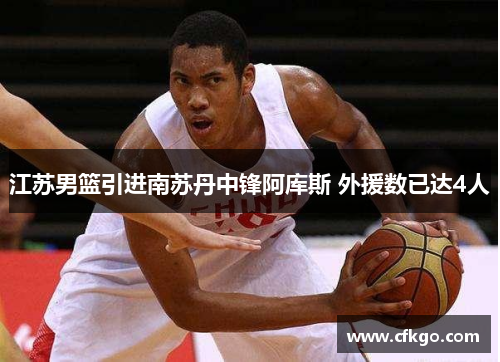 江苏男篮引进南苏丹中锋阿库斯 外援数已达4人