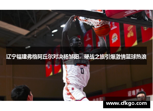 辽宁福建弗格阿丘尔对决杨邹阳，硬战之旅引爆激情篮球热浪